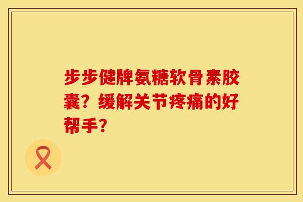步步健牌氨糖软骨素胶囊？缓解关节疼痛的好帮手？