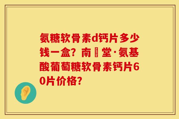 氨糖软骨素d钙片多少钱一盒？南雲堂·氨基酸葡萄糖软骨素钙片60片价格？