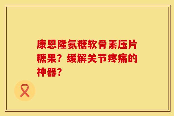 康恩隆氨糖软骨素压片糖果？缓解关节疼痛的神器？