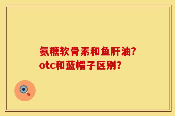 氨糖软骨素和鱼肝油？otc和蓝帽子区别？