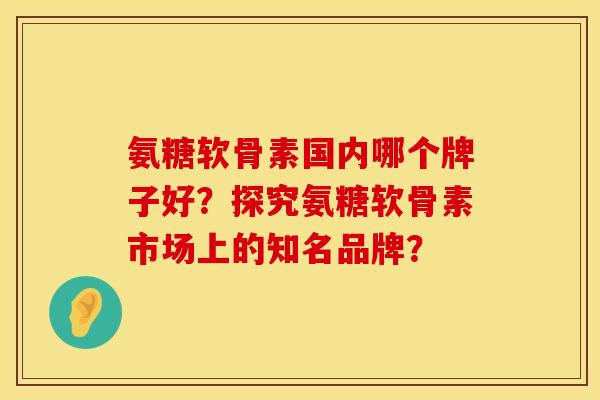 氨糖软骨素国内哪个牌子好?探究氨糖软骨素市场上的知名品牌? 氨糖软骨素国内哪个牌子好?探究氨糖软骨素市场上的知名品牌?
