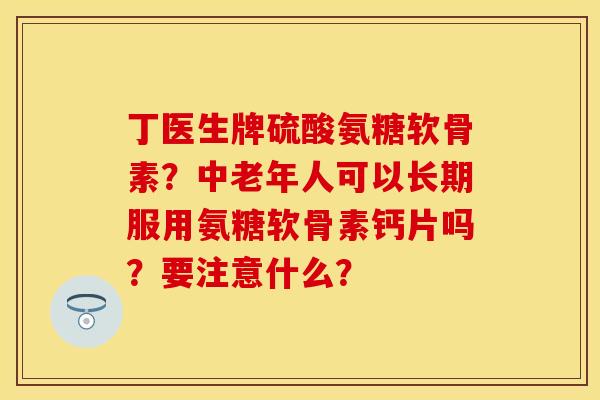 丁医生牌硫酸氨糖软骨素？中老年人可以长期服用氨糖软骨素钙片吗？要注意什么？