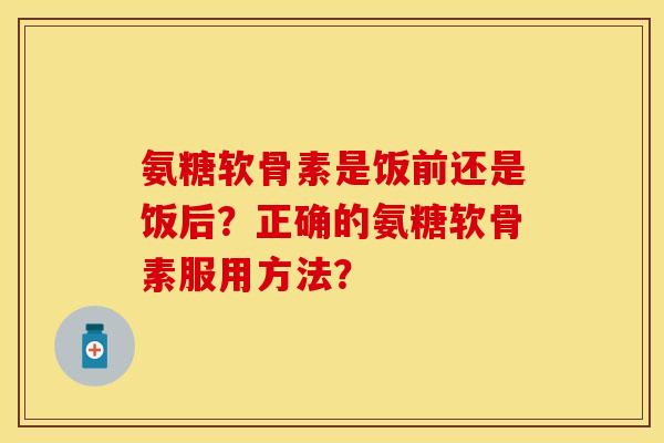 氨糖软骨素是饭前还是饭后?正确的氨糖软骨素服用方法? 氨糖软骨素是饭前还是饭后?正确的氨糖软骨素服用方法?