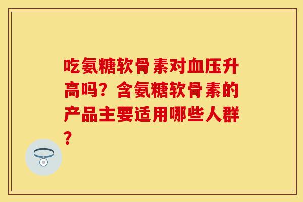吃氨糖软骨素对血压升高吗？含氨糖软骨素的产品主要适用哪些人群？