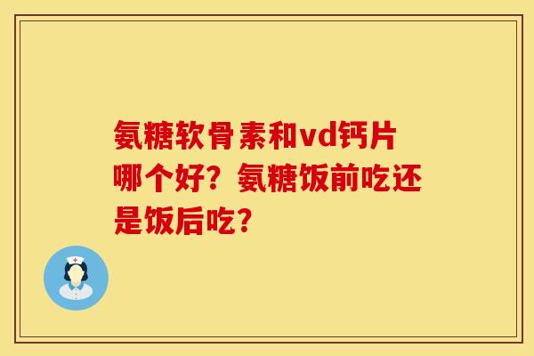 氨糖软骨素和vd钙片哪个好？氨糖饭前吃还是饭后吃？