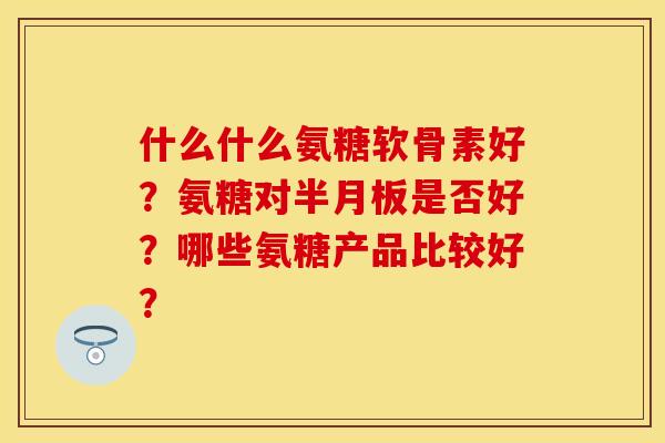 什么什么氨糖软骨素好？氨糖对半月板是否好？哪些氨糖产品比较好？