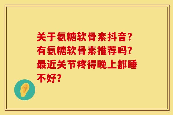 关于氨糖软骨素抖音?有氨糖软骨素推荐吗?近关节疼得晚上都睡不好? 关于氨糖软骨素抖音?有氨糖软骨素推荐吗?近关节疼得晚上都睡不好?