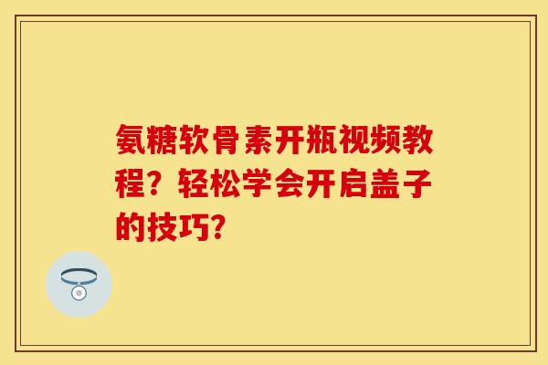 氨糖软骨素开瓶视频教程？轻松学会开启盖子的技巧？