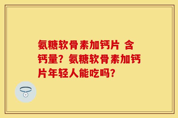氨糖软骨素加钙片 含钙量？氨糖软骨素加钙片年轻人能吃吗？