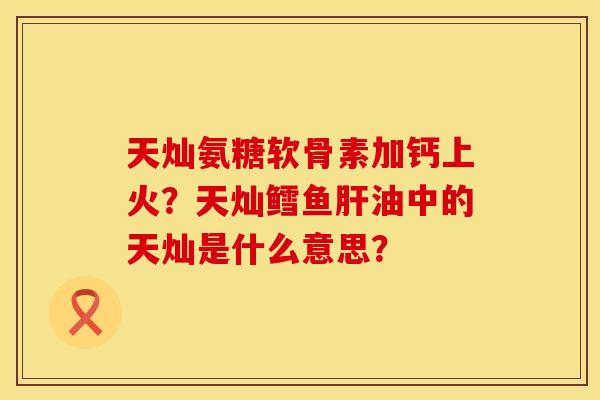 天灿氨糖软骨素加钙上火？天灿鳕鱼肝油中的天灿是什么意思？