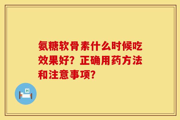 氨糖软骨素什么时候吃效果好？正确用药方法和注意事项？