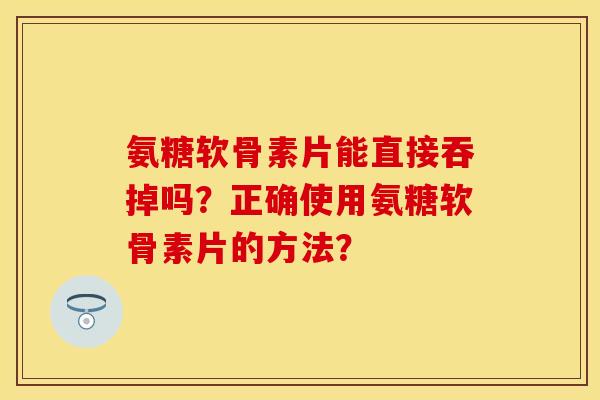 氨糖软骨素片能直接吞掉吗？正确使用氨糖软骨素片的方法？