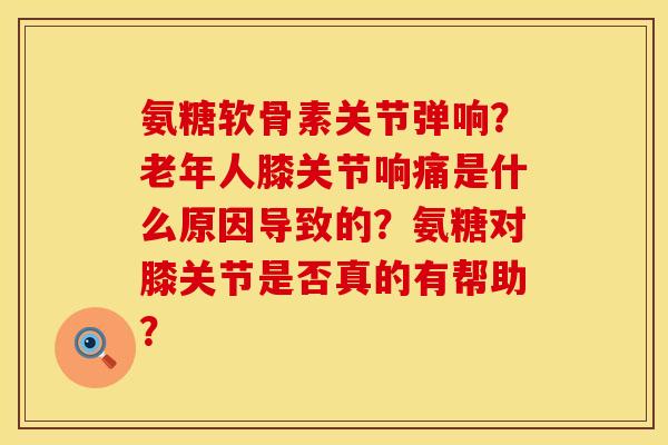氨糖软骨素关节弹响?老年人膝关节响痛是什么原因导致的?氨糖对膝关节是否真的有帮助? 氨糖软骨素关节弹响?老年人膝关节响痛是什么原因导致的?氨糖对膝关节是否真的有帮助?