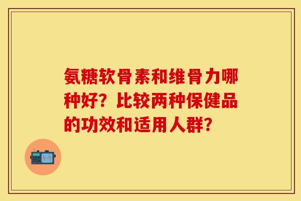 氨糖软骨素和维骨力哪种好？比较两种保健品的功效和适用人群？