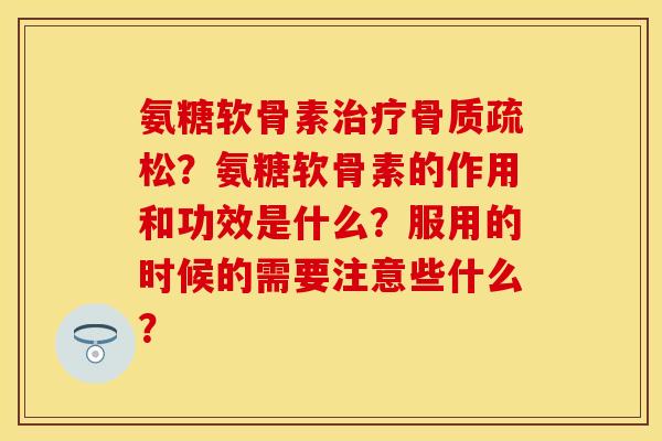 氨糖软骨素治疗骨质疏松？氨糖软骨素的作用和功效是什么？服用的时候的需要注意些什么？
