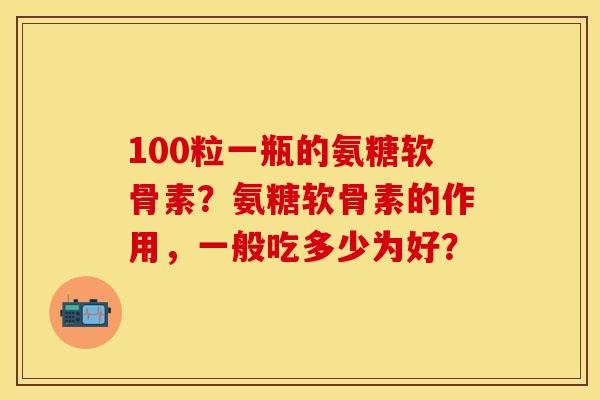 100粒一瓶的氨糖软骨素？氨糖软骨素的作用，一般吃多少为好？