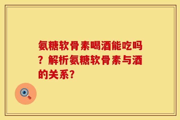 氨糖软骨素喝酒能吃吗？解析氨糖软骨素与酒的关系？