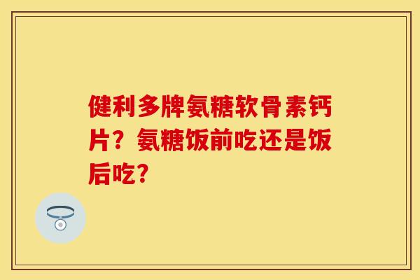 健利多牌氨糖软骨素钙片？氨糖饭前吃还是饭后吃？