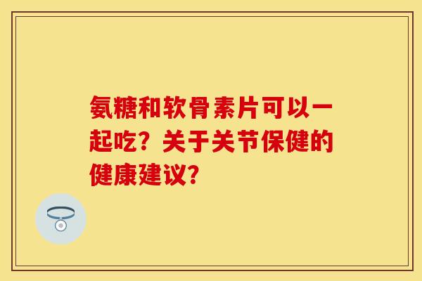 氨糖和软骨素片可以一起吃？关于关节保健的健康建议？