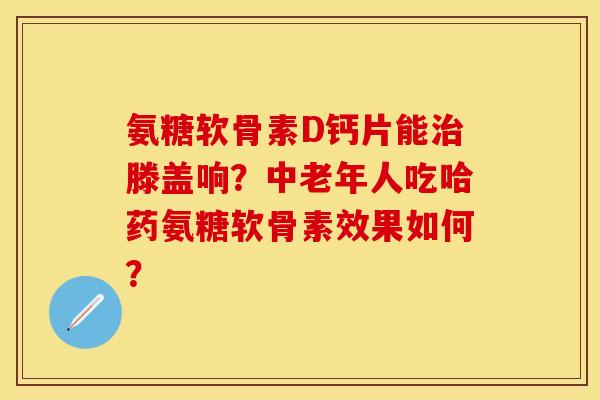 氨糖软骨素D钙片能治滕盖响？中老年人吃哈药氨糖软骨素效果如何？