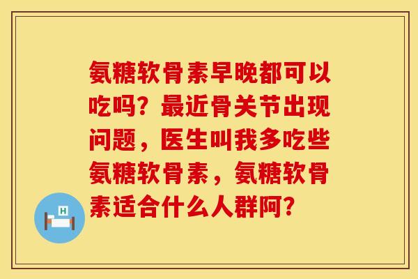 氨糖软骨素早晚都可以吃吗？最近骨关节出现问题，医生叫我多吃些氨糖软骨素，氨糖软骨素适合什么人群阿？