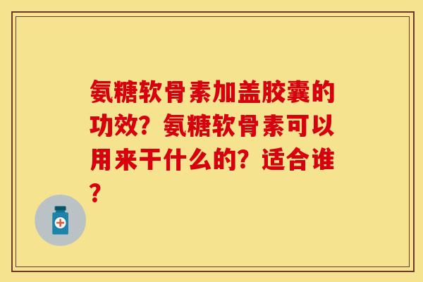 氨糖软骨素加盖胶囊的功效？氨糖软骨素可以用来干什么的？适合谁？