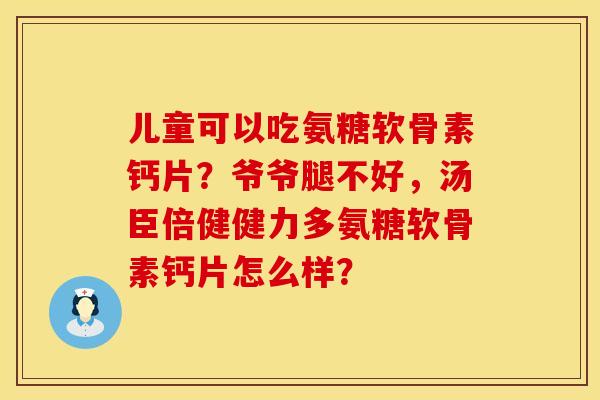 儿童可以吃氨糖软骨素钙片？爷爷腿不好，汤臣倍健健力多氨糖软骨素钙片怎么样？