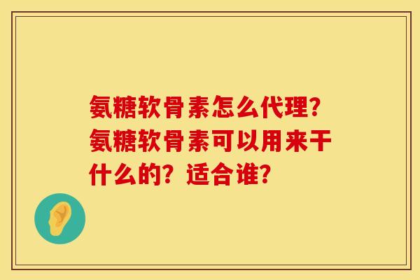 氨糖软骨素怎么代理?氨糖软骨素可以用来干什么的?适合谁? 氨糖软骨素怎么代理?氨糖软骨素可以用来干什么的?适合谁?