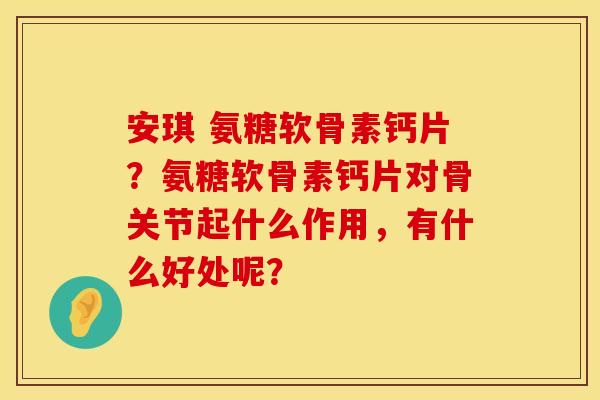 安琪 氨糖软骨素钙片?氨糖软骨素钙片对骨关节起什么作用,有什么好处呢? 安琪 氨糖软骨素钙片?氨糖软骨素钙片对骨关节起什么作用,有什么好处呢?