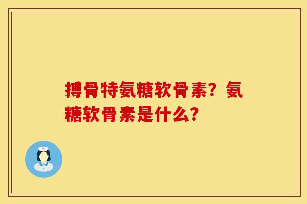 搏骨特氨糖软骨素?氨糖软骨素是什么? 搏骨特氨糖软骨素?氨糖软骨素是什么?