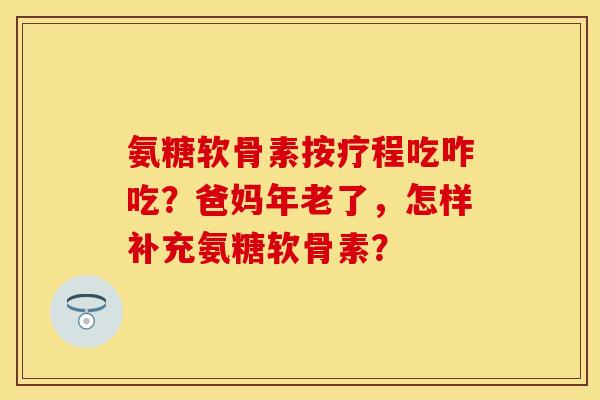 氨糖软骨素按疗程吃咋吃？爸妈年老了，怎样补充氨糖软骨素？