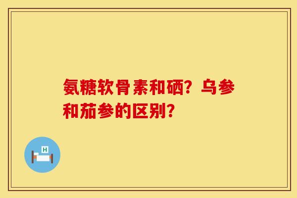 氨糖软骨素和硒?乌参和茄参的区别? 氨糖软骨素和硒?乌参和茄参的区别?