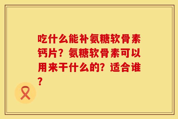 吃什么能补氨糖软骨素钙片?氨糖软骨素可以用来干什么的?适合谁? 吃什么能补氨糖软骨素钙片?氨糖软骨素可以用来干什么的?适合谁?