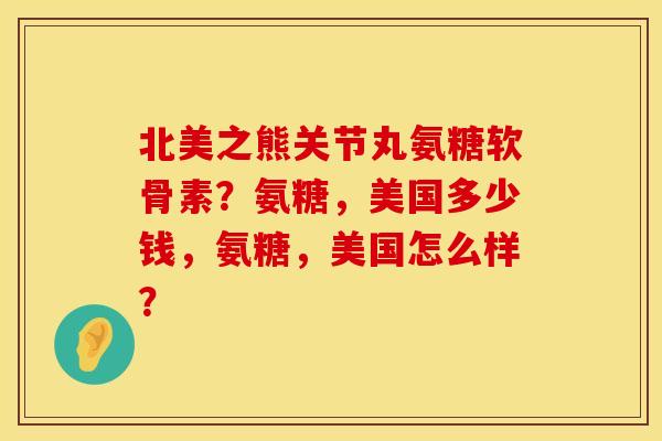 北美之熊关节丸氨糖软骨素？氨糖，美国多少钱，氨糖，美国怎么样？