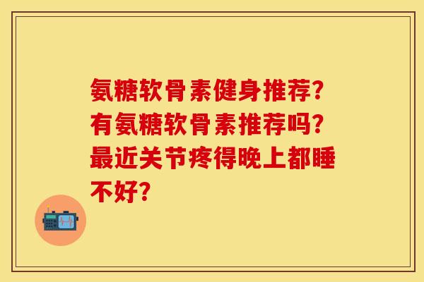 氨糖软骨素健身推荐？有氨糖软骨素推荐吗？最近关节疼得晚上都睡不好？