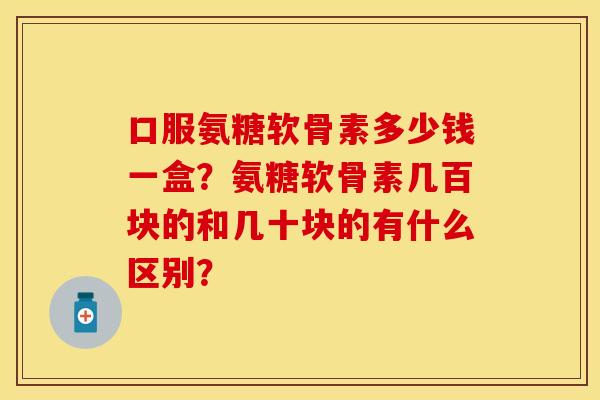 口服氨糖软骨素多少钱一盒？氨糖软骨素几百块的和几十块的有什么区别？