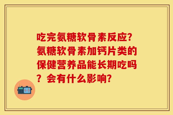吃完氨糖软骨素反应？氨糖软骨素加钙片类的保健营养品能长期吃吗？会有什么影响？