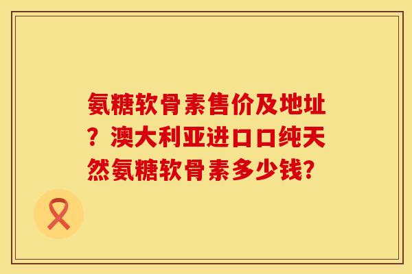 氨糖软骨素售价及地址？澳大利亚进口口纯天然氨糖软骨素多少钱？
