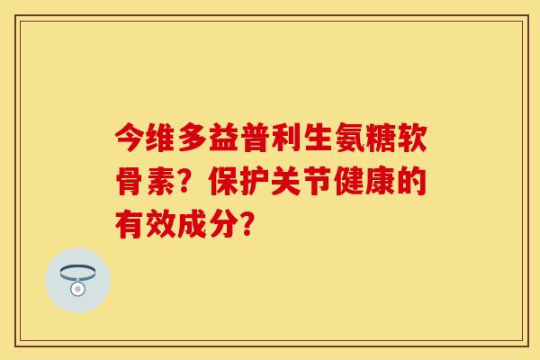 今维多益普利生氨糖软骨素?保护关节健康的有效成分? 今维多益普利生氨糖软骨素?保护关节健康的有效成分?