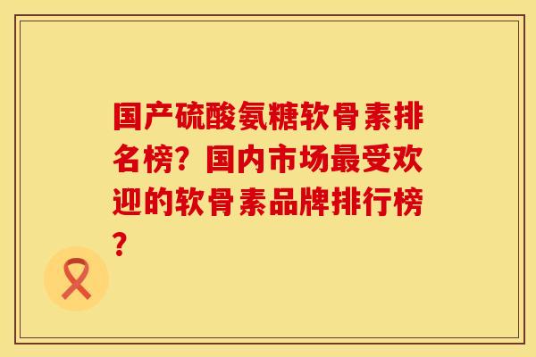 国产硫酸氨糖软骨素排名榜?国内市场最受欢迎的软骨素品牌排行榜?