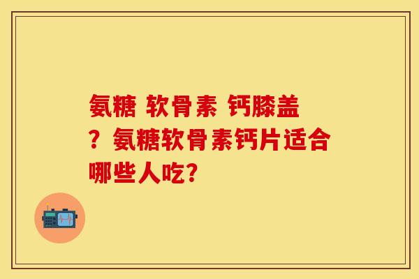 氨糖 软骨素 钙膝盖?氨糖软骨素钙片适合哪些人吃? 氨糖 软骨素 钙膝盖?氨糖软骨素钙片适合哪些人吃?