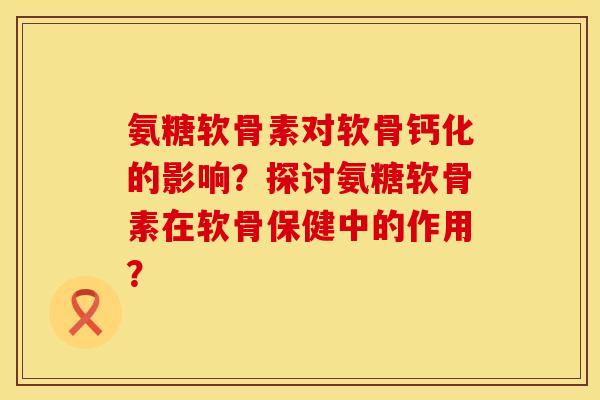 氨糖软骨素对软骨钙化的影响？探讨氨糖软骨素在软骨保健中的作用？
