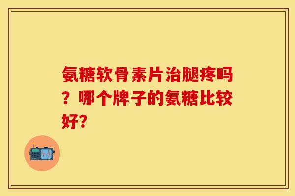 氨糖软骨素片治腿疼吗？哪个牌子的氨糖比较好？
