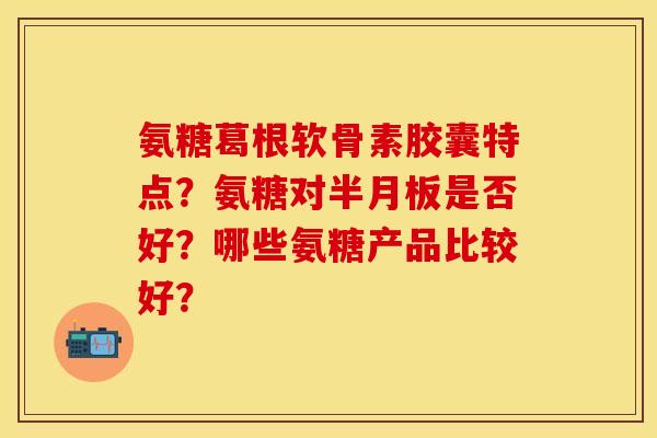氨糖葛根软骨素胶囊特点？氨糖对半月板是否好？哪些氨糖产品比较好？