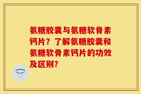 氨糖胶囊与氨糖软骨素钙片？了解氨糖胶囊和氨糖软骨素钙片的功效及区别？