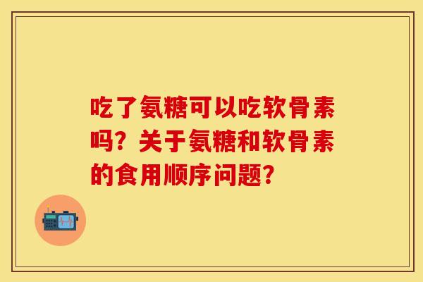 吃了氨糖可以吃软骨素吗？关于氨糖和软骨素的食用顺序问题？
