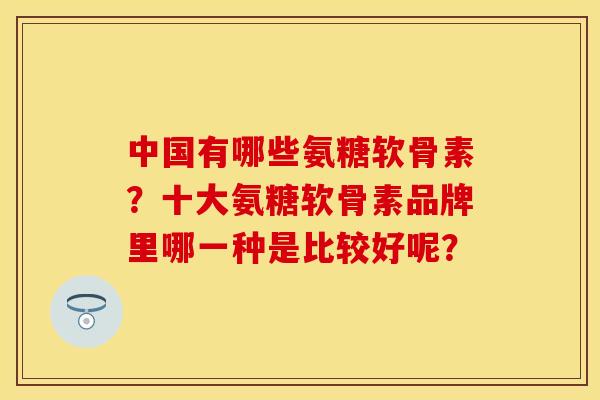 中国有哪些氨糖软骨素？十大氨糖软骨素品牌里哪一种是比较好呢？