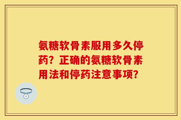氨糖软骨素服用多久停药？正确的氨糖软骨素用法和停药注意事项？