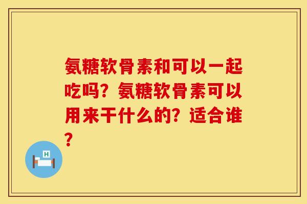 氨糖软骨素和可以一起吃吗？氨糖软骨素可以用来干什么的？适合谁？