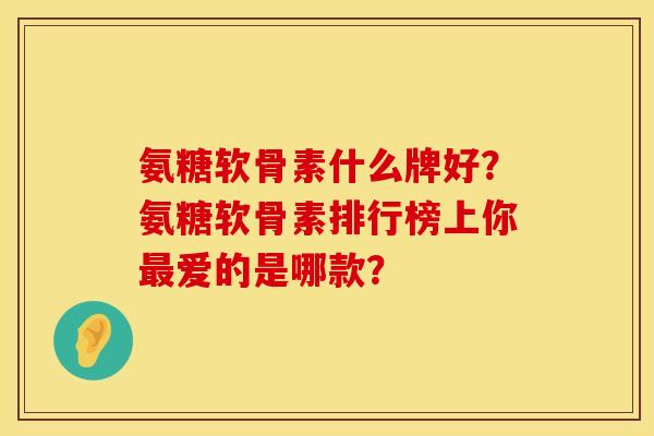 氨糖软骨素什么牌好？氨糖软骨素排行榜上你最爱的是哪款？